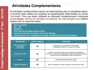 Atividades Complementares 
As atividades complementares devem ser desenvolvidas para as disciplinas abaixo, 
e somente serão válidas se cumpridas as especificações determinadas no campo 
“Atividade”. Para que sejam validadas as atividades complementares (individuais 
ou em equipe), deverá ser entregue ao professor de cada disciplina um relatório 
digitado com os seguintes dados: 
Nome completo 
RA | CPF 
Disciplina 
Descrição da atividade desenvolvida 
Assinatura do aluno ou alunos (se for em equipe). 
Carga horária a ser validada da atividade complementar (conforme tabela) 
DISCIPLINA CARGA HORÁRIA ATIVIDADE 
Agência Integrada de 
Publicidade 
e Propaganda 
4h Visita técnica a uma agência de Publicidade 
e Propaganda (relatório, se possível com fotos) 
Estudos de Mercado 4h 
Visita a uma empresa junto ao departamento de Marketing. 
Entrevistar o executivo de Marketing e relatar as atribuições/funções 
que este executivo desempenha nesse departamento. 
Semiótica 4h Calendário desenvolvido pela equipe 
Linguagem Fotográfica 4h Visita a exposições e museus (relatório, se possível com fotos) 
Projeto Catálogo Promocional – 3º Sem – 2014/02 
 