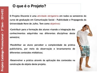 O que é o Projeto? 
O Projeto Discente é uma atividade obrigatória em todos os semestres do 
curso de graduação em Comunicação Social – Publicidade e Propaganda da 
Universidade Nove de Julho. Tem como objetivos: 
•Contribuir para a formação dos alunos visando a integração dos 
conhecimentos adquiridos nas diferentes disciplinas deste 
semestre; 
•Possibilitar ao aluno perceber a complexidade da prática 
publicitária, por meio da observação e levantamento de 
diferentes conteúdos midiáticos; 
•Desenvolver a prática através da aplicação dos conteúdos na 
construção do objeto deste projeto. 
Projeto Catálogo Promocional – 3º Sem – 2014/02 
 