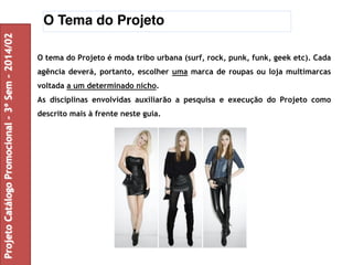 O Tema do Projeto 
O tema do Projeto é moda tribo urbana (surf, rock, punk, funk, geek etc). Cada 
agência deverá, portanto, escolher uma marca de roupas ou loja multimarcas 
voltada a um determinado nicho. 
As disciplinas envolvidas auxiliarão a pesquisa e execução do Projeto como 
descrito mais à frente neste guia. 
Projeto Catálogo Promocional – 3º Sem – 2014/02 
 