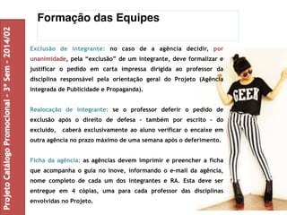 Formação das Equipes 
Exclusão de integrante: no caso de a agência decidir, por 
unanimidade, pela “exclusão” de um integrante, deve formalizar e 
justificar o pedido em carta impressa dirigida ao professor da 
disciplina responsável pela orientação geral do Projeto (Agência 
Integrada de Publicidade e Propaganda). 
Realocação de integrante: se o professor deferir o pedido de 
exclusão após o direito de defesa – também por escrito – do 
excluído, caberá exclusivamente ao aluno verificar o encaixe em 
outra agência no prazo máximo de uma semana após o deferimento. 
Ficha da agência: as agências devem imprimir e preencher a ficha 
que acompanha o guia no Inove, informando o e-mail da agência, 
nome completo de cada um dos integrantes e RA. Esta deve ser 
entregue em 4 cópias, uma para cada professor das disciplinas 
envolvidas no Projeto. 
Projeto Catálogo Promocional – 3º Sem – 2014/02 
 
