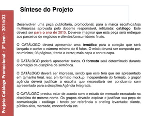 Síntese do Projeto 
Desenvolver uma peça publicitária, promocional, para a marca escolhida/loja 
multimarcas aprovada pelo docente responsável, intitulada: catálogo. Este 
deverá ser para o ano de 2015. Deve-se imaginar que esta peça será entregue 
aos parceiros de negócios e clientes/consumidores finais. 
O CATÁLOGO deverá apresentar uma temática para a coleção que será 
lançada e conter o número mínimo de 6 fotos. O miolo deverá ser composto por, 
no mínimo, 08 páginas, frente e verso; mais capa e contra capa. 
O CATÁLOGO poderá apresentar textos. O formato será determinado durante 
orientação da disciplina de semiótica. 
O CATÁLOGO deverá ser impresso, sendo que este terá que ser apresentado 
em tamanho final, real, em formato mockup. Independente do formato, o grupo/ 
agência deverá justificar a escolha que necessitará ser condizente com 
apresentado para a disciplina Agência Integrada. 
O CATÁLOGO precisa estar de acordo com o estudo de mercado executado na 
disciplina de mesmo nome. Os grupos deverão explicar e justificar sua peça de 
comunicação - catálogo - tendo por referência o briefing levantado: cliente, 
público alvo, mercado, concorrência etc. 
Projeto Catálogo Promocional – 3º Sem – 2014/02 
 