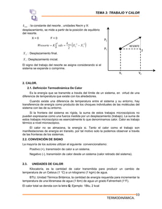 TEMA 3: TRABAJO Y CALOR
TERMODINÁMICA.
10
2
RESORTE
P2
P1
V1 V2
rest
k : la constante del resorte , unidades Nw|m y X:
desplazamiento, se mide a partir de la posición de equilibrio
del resorte.
X = 0 F = 0
( )
∫ −
=
=
2
1
2
1
2
2
2
X
X
k
xdx
K
Wresorte rest
:
2
X Desplazamiento final.
1
X : Desplazamiento inicial.
El signo del trabajo del resorte se asigna considerando si el
sistema se expande o comprime.
2. CALOR.
2.1. Definición Termodinámica De Calor
Es la energía que se transmite a través del límite de un sistema, en virtud de una
diferencia de temperatura que existe con los alrededores.
Cuando existe una diferencia de temperatura entre el sistema y su entorno, hay
transferencia de energía como producto de los choques individuales de las moléculas del
sistema con las de su entorno.
Si la frontera del sistema es rígida, la suma de estos trabajos microscópicos no
pueden expresarse como una fuerza medida por un desplazamiento (trabajo). La suma de
estos trabajos microscópico es esencialmente lo que denominamos calor. Calor es trabajo
térmico a nivel microscópico.
El calor no se almacena, la energía si. Tanto el calor como el trabajo son
manifestaciones de energía en transito, por tal motivo solo la podemos observar a través
de las fronteras de los sistemas.
2.2. CONVENCIÓN DE SIGNO
La mayoría de los autores utilizan el siguiente convencionalismo:
Positivo (+), transmisión de calor a un sistema.
Negativo (-), transmisión de calor desde un sistema (calor retirado del sistema).
2.3. UNIDADES DE CALOR
Kilocaloría, es la cantidad de calor transmitida para producir un cambio de
temperatura de un Celsius (1 °C) a un kilogramo (1 kgm) de agua.
BTU, Unidad Térmica Británica, la cantidad de energía requerida para incrementar la
temperatura de una libramasa de agua (1 lbm) de agua un grado Fahrenheit (1°F).
El calor total se denota con la letra Q; Ejemplo: 1Btu, 2 kcal
 