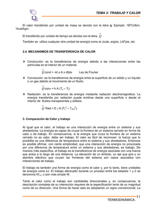 TEMA 3: TRABAJO Y CALOR
TERMODINÁMICA.
11
El calor transferido por unidad de masa se denota con la letra q; Ejemplo: 1BTU/lbm,
1kcal/kgm
El transferido por unidad de tiempo se denota con la letra,
•
Q
También se utiliza cualquier otra unidad de energía como el Joule, ergios, Lbf*pie, etc
2.4. MECANISMOS DE TRANSFERENCIA DE CALOR
™ Conducción: es la transferencia de energía debida a las interacciones entre las
partículas en el interior de un material.
•
Q cond = -kt x A x dt|dx Ley de Fourier
™ Convección: es la transferencia de energía entre la superficie de un sólido y un líquido
o un gas debido al movimiento de un fluido.
•
Q conv = h A (Ts – Tf)
™ Radiación: es la transferencia de energía mediante radiación electromagnética. La
energía transferida por radiación puede emitirse desde una superficie o desde el
interior de fluidos transparentes y sólidos.
•
Q Rad = E γ A (Ts
4
– Talrd
4
).
3. Comparación de Calor y trabajo
Al igual que el calor, el trabajo es una interacción de energía entre un sistema y sus
alrededores. La energía es capaz de cruzar la frontera de un sistema cerrado en forma de
calor o de trabajo. En consecuencia, si la energía que cruza la frontera de un sistema
cerrado no es calor, debe ser trabajo. El calor es fácil de reconocer: la fuerza que lo
posibilita es una diferencia de temperatura entre el sistema y sus alrededores. Entonces
es posible afirmar, con cierta simplicidad, que una interacción de energía no provocada
por una diferencia de temperatura entre un sistema y sus alrededores, es trabajo. De
manera más específica, el trabajo es la transferencia de energía asociada con una fuerza
que actúa a lo largo de una distancia. La elevación de un émbolo, un eje que gira y un
alambre eléctrico que cruzan las fronteras del sistema son casos asociados con
interacciones de trabajo.
El trabajo es también una forma de energía como el calor y, por lo tanto, tiene unidades
de energía como kJ. El trabajo efectuado durante un proceso entre los estados 1 y 2 se
denomina W12, o aún más simple W.
Tanto el calor como el trabajo son cantidades direccionales y, en consecuencia, la
descripción completa de su interacción requiere de la especificación tanto de su magnitud
como de su dirección. Una forma de hacer esto es adoptando un signo convencional. La
 