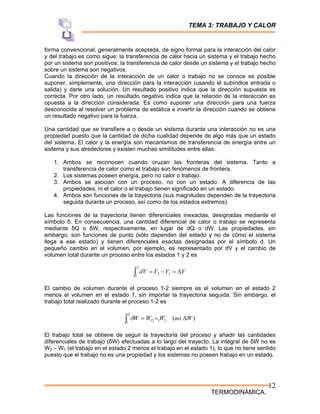 TEMA 3: TRABAJO Y CALOR
TERMODINÁMICA.
12
forma convencional, generalmente aceptada, de signo formal para la interacción del calor
y del trabajo es como sigue: la transferencia de calor hacia un sistema y el trabajo hecho
por un sistema son positivos; la transferencia de calor desde un sistema y el trabajo hecho
sobre un sistema son negativos.
Cuando la dirección de la interacción de un calor o trabajo no se conoce es posible
suponer, simplemente, una dirección para la interacción (usando el subíndice entrada o
salida) y darle una solución. Un resultado positivo indica que la dirección supuesta es
correcta. Por otro lado, un resultado negativo indica que la relación de la interacción es
opuesta a la dirección considerada. Es como suponer una dirección para una fuerza
desconocida al resolver un problema de estática e invertir la dirección cuando se obtiene
un resultado negativo para la fuerza.
Una cantidad que se transfiere a o desde un sistema durante una interacción no es una
propiedad puesto que la cantidad de dicha cualidad depende de algo más que un estado
del sistema. El calor y la energía son mecanismos de transferencia de energía entre un
sistema y sus alrededores y existen muchas similitudes entre ellas:
1. Ambos se reconocen cuando cruzan las fronteras del sistema. Tanto a
transferencia de calor como el trabajo son fenómenos de frontera.
2. Los sistemas poseen energía, pero no calor o trabajo.
3. Ambos se asocian con un proceso, no con un estado. A diferencia de las
propiedades, ni el calor o el trabajo tienen significado en un estado.
4. Ambos son funciones de la trayectoria (sus magnitudes dependen de la trayectoria
seguida durante un proceso, así como de los estados extremos).
Las funciones de la trayectoria tienen diferenciales inexactas, designadas mediante el
símbolo δ. En consecuencia, una cantidad diferencial de calor o trabajo se representa
mediante δQ o δW, respectivamente, en lugar de dQ o dW. Las propiedades, sin
embargo, son funciones de punto (sólo dependen del estado y no de cómo el sistema
llega a ese estado) y tienen diferenciales exactas designadas por el símbolo d. Un
pequeño cambio en el volumen, por ejemplo, es representado por dV y el cambio de
volumen total durante un proceso entre los estados 1 y 2 es
V
V
V
dV Δ
=
−
=
∫
2
1
1
2
El cambio de volumen durante el proceso 1-2 siempre es el volumen en el estado 2
menos el volumen en el estado 1, sin importar la trayectoria seguida. Sin embargo, el
trabajo total realizado durante el proceso 1-2 es
)
(
2
1
2
1
12 W
no
W
W
W Δ
=
=
∫ δ
El trabajo total se obtiene de seguir la trayectoria del proceso y añadir las cantidades
diferenciales de trabajo (δW) efectuadas a lo largo del trayecto. La integral de δW no es
W2 – W1 (el trabajo en el estado 2 menos el trabajo en el estado 1), lo que no tiene sentido
puesto que el trabajo no es una propiedad y los sistemas no poseen trabajo en un estado.
 