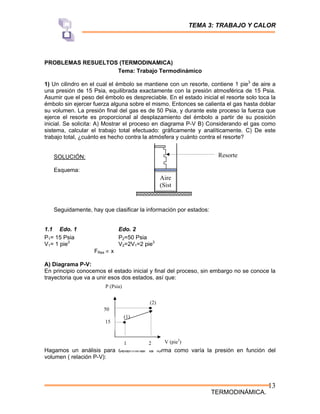 TEMA 3: TRABAJO Y CALOR
TERMODINÁMICA.
13
PROBLEMAS RESUELTOS (TERMODINAMICA)
Tema: Trabajo Termodinámico
1) Un cilindro en el cual el émbolo se mantiene con un resorte, contiene 1 pie3
de aire a
una presión de 15 Psia, equilibrada exactamente con la presión atmosférica de 15 Psia.
Asumir que el peso del émbolo es despreciable. En el estado inicial el resorte solo toca la
émbolo sin ejercer fuerza alguna sobre el mismo. Entonces se calienta el gas hasta doblar
su volumen. La presión final del gas es de 50 Psia, y durante este proceso la fuerza que
ejerce el resorte es proporcional al desplazamiento del émbolo a partir de su posición
inicial. Se solicita: A) Mostrar el proceso en diagrama P-V B) Considerando el gas como
sistema, calcular el trabajo total efectuado: gráficamente y analíticamente. C) De este
trabajo total, ¿cuánto es hecho contra la atmósfera y cuánto contra el resorte?
SOLUCIÓN:
Esquema:
Seguidamente, hay que clasificar la información por estados:
1.1 Edo. 1 Edo. 2
P1= 15 Psia P2=50 Psia
V1= 1 pie3
V2=2V1=2 pie3
FRes ∝ x
A) Diagrama P-V:
En principio conocemos el estado inicial y final del proceso, sin embargo no se conoce la
trayectoria que va a unir esos dos estados, así que:
Hagamos un análisis para determinar la forma como varía la presión en función del
volumen ( relación P-V):
P (Psia)
V (pie3
)
1 2
15
50
(1)
(2)
Aire
(Sist
Resorte
 