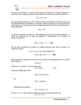 TEMA 3: TRABAJO Y CALOR
TERMODINÁMICA.
14
Hay que tomar también en cuenta que la presión del sistema en cualquier momento va
ser la suma de la presión que ejerce la Atmósfera más la presión que ejerce el Resorte:
Psist = PAtm+ PRes
Así que debemos determinar como cambia la presión producida por el Resorte, ya que la
componente Presión Atmosférica es constante. Partamos del hecho de que la presión del
resorte ejerce una fuerza proporcional al desplazamiento(X) del émbolo y expresándolo en
forma diferencial:
dFRes ∝ dX
En principio debemos recordar que matemáticamente el signo de proporcionalidad( ∝ )
puede ser sustituido por un signo de igualdad (=) introduciendo una constante de
proporcionalidad (C):
dFRes = C dX (A)
Por otro lado recordemos que existe una relación estrecha entre fuerza y presión, así
podríamos escribir:
FRes= PRes* Aemb, y en forma diferencial:
dFRes= dPRes* Aemb (B)
Adicionalmente, la relación que existe entre el volumen y el desplazamiento en un cilindro
viene dado por:
V=Aemb*X
Entonces : X = v/aemb, y en forma diferencial:
dX = dV/Aemb ( C )
Sustituyendo (B) y (C) en (A):
dPRes* Aemb=C dV/Aemb
Así :
dPRes = C*dV/Aemb
2
Integrando esta expresión:
PRes = C*V/Aemb
2
+ C1
Por ser “Aemb
2
” un valor constante, podríamos rescribir equivalentemente que:
PRes = C´*V + C1
 