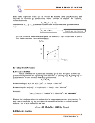 TEMA 3: TRABAJO Y CALOR
TERMODINÁMICA.
15
Esta última expresión revela que la Presión del Resorte varía LINEALMENTE con
respecto al volumen (y consecuente mente también la Presión del Sistema),
matemáticamente:
Psist = PAtm+ C´*V + C1
Los términos “PAtm” y “C1”, pueden ser condensados en otra constante, que llamaremos
“C2”:
Psist = C´*V + C2
Ahora si podemos, tener la certeza deque los estados (1) y (2) ubicados en el grafico
P-V, debemos unirlos con una Línea Recta:
B) Trabajo total efectuado:
B.1)Solución Gráfica
Ya que contamos con la gráfica del proceso y que el área debajo de la misma se
puede descomponer en dos figuras regulares sencillas: A1 (rectángulo) y A2 (triángulo), se
puede obtener el valor absoluto del trabajo gráficamente:
ATot= A1+ A2
Para el rectángulo: A1 = b*h = (2-1)pie3
* (15 Psia) = 15 Psia*Pie3
Para el triángulo: A2=(b*h)/2 =(2-1)pie3* (50-15 Psia)/2 = 17.5 Psia*Pie3
Entonces:
1W2Total = ATot= 15 Psia*Pie3
+ 17.5 Psia*Pie3
= 32. 5 Psia*Pie3
El signo del trabajo se determina analizando si el sistema se expande o se comprime. En
este caso en particular por ser un proceso de expansión el trabajo es realizado por el
sistema y por lo tanto es Positivo, así que:
1W2Total =32. 5 Psia*Pie3
= 6.025 Btu (Resp.)
B.2 )Solución Analítica
Ecuación que rige el proceso
V (Pie3
)
P (Psia)
1 2
15
50
(1)
(2)
A2
A1
 