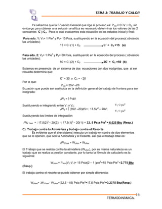 TEMA 3: TRABAJO Y CALOR
TERMODINÁMICA.
16
Ya sabemos que la Ecuación General que rige al proceso es: Psist = C´*V + C2, sin
embargo para obtener una solución analítica es necesario determinar los valores de las 2
constantes C´y C2. Para lo cual evaluemos esta ecuación en los estados inicial y final:
Para edo. 1: V1= 1 Pie3
y P1= 15 Psia, sustituyendo en la ecuación del proceso( obviando
las unidades):
15 = C´*(1) + C2 C´ + C2 =15 (a)
Para edo. 2: V2= 1 Pie3
y P2= 50 Psia, sustituyendo en la ecuación del proceso ( obviando
las unidades):
50 = C´*(2) + C2 2C´ + C2 =50 (b)
Estamos en presencia de un sistema de dos ecuaciones con dos incógnitas, que al ser
resuelto determina que:
C´ = 35 y C2 = - 20
Por lo que:
Psist = 35V –20
Ecuación que puede ser sustituida en la definición general de trabajo de frontera para ser
integrada:
1W2 = ∫ P*dV
Sustituyendo e integrando entre V1 y V2:
1W2 = ∫ (35V –20)dV= | 17.5V2
– 20V|
Sustituyendo los límites de integración:
1W2 Total = | 17.5(2)2
– 20(2)| - | 17.5(1)2
– 20(1)| = 32. 5 Psia*Pie3
= 6.025 Btu (Resp.)
C) Trabajo contra la Atmósfera y trabajo contra el Resorte
Es evidente que el aire(sistema) ejecuta un trabajo en contra de dos elementos
que se le oponen, que son la Atmósfera y el Resorte, así que el trabajo total es:
1W2Total = WcAtm + WcRes
El Trabajo que se realiza contra la atmósfera (WcAtm), por su misma naturaleza es un
trabajo que se realiza a presión constante, por lo tanto la fórmula de calcularlo es la
siguiente:
WcAtm = PAtm(V2-V1)= 15 Psia(2 – 1 )pie3
=15 Psia*Pie3
=2.775 Btu
(Resp.)
El trabajo contra el resorte se puede obtener por simple diferencia:
WcRes= 1W2Total - WcAtm=(32.5 –15) Psia*Pie3
=17.5 Psia*Pie3
=3.2375 Btu(Resp.)
V2=2 pie3
V1=1 pie3
 
