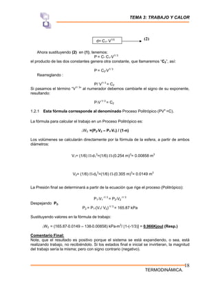 TEMA 3: TRABAJO Y CALOR
TERMODINÁMICA.
18
d= C1* V1/3
Ahora sustituyendo (2) en (1), tenemos:
P = C* C1*V1/ 3
el producto de las dos constantes genera otra constante, que llamaremos “C2”, así:
P = C2*V1/ 3
Rearreglando :
P/ V1/ 3
= C2
Si pasamos el término “V1/ 3
” al numerador debemos cambiarle el signo de su exponente,
resultando:
P*V-1/ 3
= C2
1.2.1 Esta fórmula corresponde al denominado Proceso Politrópico (PVn
=C).
La fórmula para calcular el trabajo en un Proceso Politrópico es:
1W2 =(P2*V2 – P1*V1) / (1-n)
Los volúmenes se calcularán directamente por la fórmula de la esfera, a partir de ambos
diámetros:
V1= (1/6) Π*d1
3
=(1/6) Π*(0.254 m)3
= 0.00858 m3
V2= (1/6) Π*d2
3
=(1/6) Π*(0.305 m)3
= 0.0149 m3
La Presión final se determinará a partir de la ecuación que rige el proceso (Politrópico):
P1*V1
-1/ 3
= P2*V2
-1/ 3
Despejando P2:
P2 = P1*(V1/ V2)-1/ 3
= 165.87 kPa
Sustituyendo valores en la fórmula de trabajo:
1W2 = (165.87*0.0149 – 138*0.00858) kPa*m3
/ [1-(-1/3)] = 0.966Kjoul (Resp.)
Comentario Final:
Note, que el resultado es positivo porque el sistema se está expandiendo, o sea, está
realizando trabajo, no recibiéndolo. Si los estados final e inicial se invirtieran, la magnitud
del trabajo sería la misma; pero con signo contrario (negativo).
(2)
 