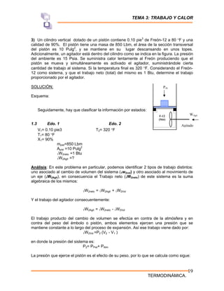 TEMA 3: TRABAJO Y CALOR
TERMODINÁMICA.
19
3) Un cilindro vertical dotado de un pistón contiene 0.10 pie3
de Freón-12 a 80 °F y una
calidad de 90%. El pistón tiene una masa de 850 Lbm, el área de la sección transversal
del pistón es 10 Pulg2
, y se mantiene en su lugar descansando en unos topes.
Adicionalmente, un agitador está dentro del cilindro como se indica en la figura. La presión
del ambiente es 15 Psia. Se suministra calor lentamente al Freón produciendo que el
pistón se mueva y simultáneamente es activado el agitador, suministrándole cierta
cantidad de trabajo al sistema. Si la temperatura final es 320 °F. Considerando el Freón-
12 como sistema, y que el trabajo neto (total) del mismo es 1 Btu, determine el trabajo
proporcionado por el agitador.
SOLUCIÓN:
Esquema:
Seguidamente, hay que clasificar la información por estados:
1.3 Edo. 1 Edo. 2
V1= 0.10 pie3 T2= 320 °F
T1= 80 °F
X1= 90%
mpist=850 Lbm
Apist =10 Pulg2
1W2neto =1 Btu
1W2Agit =?
Análisis: En este problema en particular, podemos identificar 2 tipos de trabajo distintos:
uno asociado al cambio de volumen del sistema (1w2vol) y otro asociado al movimiento de
un eje (1W2Agit), en consecuencia el Trabajo neto (1W2neto) de este sistema es la suma
algebraica de los mismos:
1W2neto = 1W2Agit + 1W2Vol
Y el trabajo del agitador consecuentemente:
1W2Agit = 1W2neto - 1W2Vol
El trabajo producto del cambio de volumen se efectúa en contra de la atmósfera y en
contra del peso del émbolo o pistón, ambos elementos ejercen una presión que se
mantiene constante a lo largo del proceso de expansión. Así ese trabajo viene dado por:
1W2Vol =P2 (V2 - V1 )
en donde la presión del sistema es:
P2= PPist+ PAtm
La presión que ejerce el pistón es el efecto de su peso, por lo que se calcula como sigue:
WAgit
Agitado
PAt
F-12
(Sist)
 
