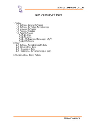 TEMA 3: TRABAJO Y CALOR
TERMODINÁMICA.
2
TEMA N° 3: TRABAJO Y CALOR
1. Trabajo
1.1. Definición General De Trabajo
1.2. Definición De Trabajo Termodinámico
1.3. Unidades De Trabajo
1.4. Potencia. Unidades
1.5. Tipos De Trabajo
1.5.1. Eléctrico
1.5.2. Mecánico
1.5.2.1. De Expansión/Compresión o PdV.
1.5.2.2. De Resorte
2. Calor
2.1. Definición Termodinámica De Calor
2.2. Convención de Signo
2.3. Unidades de Calor
2.4. Mecanismos de Transferencia de calor.
3. Comparación de Calor y Trabajo
 
