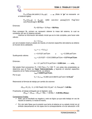 TEMA 3: TRABAJO Y CALOR
TERMODINÁMICA.
20
PPist=(Peso del pistón) /( APist*gc) (Nota: la “gc” es necesaria en
el sistema inglés)
PPist=(mPis*g) /( APis*gc) =(850 Lbm*32.2 pie/seg2
)/(10 Pulg2
*32.2
Lbm*Pie/Lbf*seg2
)= 85 Psia
Entonces:
P2= 85 Psia + 15 Psia = 100 Psia
Para conseguir V2, primero es necesario obtener la masa del sistema, la cual es
constante, por ser un sistema cerrado.
Usemos la información del estado inicial que es la más completa, para hacer este
cálculo:
m1 = V1/νsis1
por ser el estado inicial un estado de mezcla, el volumen específico del sistema se obtiene
en función de la calidad(X):
νsis1 = νf1 + X1(νfg1)
νf = 0.01227 pie3
/Lbm y νfg = 0.3390 pie3
/Lbm
Sustituyendo valores:
νsis1 = (0.01227 + 0.9*0.33909 pie3
/Lbm = 0.3714 pie3
/Lbm
Entonces :
m1 = 0.1 pie3
/0.3714 pie3
/Lbm = 0.269 Lbm m2
Del estado final conocemos: P2 =100 Psia y T2= 320 °F, con estas dos propiedades se
determina que el Freón es Vapor Sobrecalentado, y leyendo el volumen específico
respectivo en la Tabla correspondiente, se obtiene:
νsis2 = 0.66472 pie3
/Lbm,
Por lo que:
V2 = m2*νsis2 =0.269 Lbm*0.66472 pie3
/Lbm= 0.18 pie3
Retomando la fórmula de trabajo por cambio de volumen:
1W2Vol =P2 (V2 - V1 )=100 Psia(0.18-0.10) pie3
= 8. Psia*pie3
= 1.48 Btu
Finalmente, el trabajo entregado por el Agitador, será.
1W2Agit = 1W2neto - 1W2Vol= 1 Btu – 1.48 Btu = - 0.48 Btu (Resp.)
Comentarios Finales:
9 Note, que el resultado es negativo y esto es lógico ya que este trabajo en vez de
hacerlo el sistema, lo recibe el mismo.
9 Por otro lado fíjese que la presión que tenía al sistema en su estado inicial con el
émbolo descansando en los topes era la correspondiente a la de saturación a 80
 