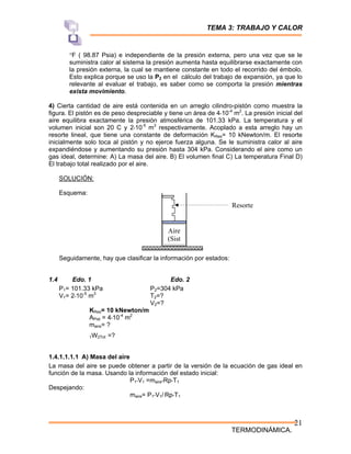 TEMA 3: TRABAJO Y CALOR
TERMODINÁMICA.
21
°F ( 98.87 Psia) e independiente de la presión externa, pero una vez que se le
suministra calor al sistema la presión aumenta hasta equilibrarse exactamente con
la presión externa, la cual se mantiene constante en todo el recorrido del émbolo.
Esto explica porque se uso la P2 en el cálculo del trabajo de expansión, ya que lo
relevante al evaluar el trabajo, es saber como se comporta la presión mientras
exista movimiento.
4) Cierta cantidad de aire está contenida en un arreglo cilindro-pistón como muestra la
figura. El pistón es de peso despreciable y tiene un área de 4*10-4
m2
. La presión inicial del
aire equilibra exactamente la presión atmosférica de 101.33 kPa. La temperatura y el
volumen inicial son 20 C y 2*10-5
m3
respectivamente. Acoplado a esta arreglo hay un
resorte lineal, que tiene una constante de deformación KRes= 10 kNewton/m. El resorte
inicialmente solo toca al pistón y no ejerce fuerza alguna. Se le suministra calor al aire
expandiéndose y aumentando su presión hasta 304 kPa. Considerando el aire como un
gas ideal, determine: A) La masa del aire. B) El volumen final C) La temperatura Final D)
El trabajo total realizado por el aire.
SOLUCIÓN:
Esquema:
Seguidamente, hay que clasificar la información por estados:
1.4 Edo. 1 Edo. 2
P1= 101.33 kPa P2=304 kPa
V1= 2*10-5
m3
T2=?
V2=?
KRes= 10 kNewton/m
APist = 4*10-4
m2
maire= ?
1W2Tot =?
1.4.1.1.1.1 A) Masa del aire
La masa del aire se puede obtener a partir de la versión de la ecuación de gas ideal en
función de la masa. Usando la información del estado inicial:
P1*V1 =maire*Rp*T1
Despejando:
maire= P1*V1/ Rp*T1
Aire
(Sist
Resorte
 