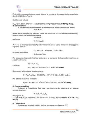 TEMA 3: TRABAJO Y CALOR
TERMODINÁMICA.
22
En la tabla correspondiente se puede obtener la constante de gas particular para el aire:
Rp =0.28720 kPa*m3
/Kg*°K
Sustituyendo valores:
maire= (101.33kPa*2*10-5
m3
) / [ (0.28720 kPa*m3
/Kg*°K)*293 °K]=2.41*10-5
kg (Resp.)
B) Volumen Final
El volumen final es simplemente el volumen inicial más la variación del mismo:
V2=V1+ ΔV
Ahora bien la variación del volumen, puede ser escrita, en función del desplazamiento(X),
para un cilindro de la siguiente manera:
ΔV= APis*X
por lo que:
V2=V1+ APis*X
A su vez la distancia recorrida (X), está relacionada con la fuerza del resorte (lineal) por la
siguiente fórmula:
FRes = KRes*X, entonces X= FRes / KRes
en forma equivalente:
X= PRes*APis/ KRes
Por otra parte, la presión final del sistema es la sumatoria de la presión inicial mas la
presión del resorte:
P2 = P1 + PRes
Entonces:
PRes = P2 - P1 = (304 –101.33 )kPa = 202.66 kPa
Retomando la fórmula del desplazamiento:
X= PRes*APis/ KRes= 206.66 kPa*4*10-4
m2
/10 kN/m=0.0081 metros
Por lo tanto el volumen final será:
V2=V1+ APis*X= 2*10-5
m3
+4*10-4
m2
*0.0081 m=2.324*10-5
m3
(Resp.)
C) Temperatura Final
Aplicando la Ecuación de Gas ideal que relaciona dos estados de un sistema
cerrado, tenemos:
P1*V1/T1 =P2*V2/T2
Despejando T2:
T2 = (P2*V2/ P1*V1)*T1 =304 kPa*2.324*10-5
m3
/101.33 kPa*2.*10-5
m3
=1021.4 °K = 748.4 °C(
Resp.)
d) Trabajo Total
Grafiquemos el estado inicial y final del proceso en un diagrama P-V:
 