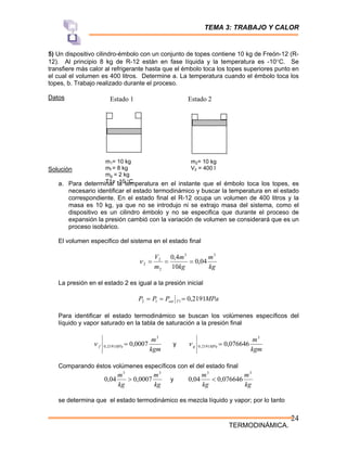 TEMA 3: TRABAJO Y CALOR
TERMODINÁMICA.
24
m1= 10 kg
mf = 8 kg
mg = 2 kg
T1= -10 °C
m2= 10 kg
V2 = 400 l
Estado 1 Estado 2
5) Un dispositivo cilindro-émbolo con un conjunto de topes contiene 10 kg de Freón-12 (R-
12). Al principio 8 kg de R-12 están en fase líquida y la temperatura es -10°C. Se
transfiere más calor al refrigerante hasta que el émbolo toca los topes superiores punto en
el cual el volumen es 400 litros. Determine a. La temperatura cuando el émbolo toca los
topes, b. Trabajo realizado durante el proceso.
Datos
Solución
a. Para determinar la temperatura en el instante que el émbolo toca los topes, es
necesario identificar el estado termodinámico y buscar la temperatura en el estado
correspondiente. En el estado final el R-12 ocupa un volumen de 400 litros y la
masa es 10 kg, ya que no se introdujo ni se extrajo masa del sistema, como el
dispositivo es un cilindro émbolo y no se especifica que durante el proceso de
expansión la presión cambió con la variación de volumen se considerará que es un
proceso isobárico.
El volumen especifico del sistema en el estado final
kg
m
kg
m
m
V 3
3
2
2
2 04
,
0
10
4
,
0
=
=
=
ν
La presión en el estado 2 es igual a la presión inicial
MPa
P
P
P T
sat 2191
,
0
1
1
2 =
=
=
Para identificar el estado termodinámico se buscan los volúmenes específicos del
líquido y vapor saturado en la tabla de saturación a la presión final
kgm
m
MPa
f
3
2191
,
0 0007
,
0
=
ν y
kgm
m
MPa
g
3
2191
,
0 076646
,
0
=
ν
Comparando éstos volúmenes específicos con el del estado final
kg
m
kg
m 3
3
0007
,
0
04
,
0 > y
kg
m
kg
m 3
3
076646
,
0
04
,
0 <
se determina que el estado termodinámico es mezcla líquido y vapor; por lo tanto
 
