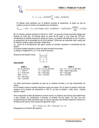 TEMA 3: TRABAJO Y CALOR
TERMODINÁMICA.
26
3
3
1
1
1 16029
,
0
10
016029
,
0 m
kg
kg
m
m
V =
×
=
×
=ν
El trabajo total realizado por el sistema durante la expansión, el signo es del es
positivo ya que el mismo es realizado por el sistema.
kJ
MJ
kJ
MJ
m
Mpa
V
V
P
Wisobárico 52
,
52
1
1000
05252
,
0
)
16029
,
0
4
,
0
(
2191
,
0
)
( 3
1
2 =
×
=
−
×
=
−
=
6) Un cilindro vertical contiene 0,185 lbm a 100°F, el volumen inicial encerrado debajo del
embolo es 0,65 pie3
. El embolo tiene un área de 60 pulg2
y una masa de 125 lbm.
Inicialmente el embolo descansa sobre los topes. La presión atmosférica es de 14 psia y
la aceleración de la gravedad es de 30,9 pie/seg2
. Entonces se transmite calor hasta que
el cilindro contiene vapor saturado. Determine:
a) ¿Cual es la temperatura del agua cuando el embolo comienza a levantarse de los
topes?
b) Cuanto trabajo ejecuta el vapor de agua durante el proceso.
c) Dibuje el diagrama P-v y T-v de todo el proceso.
Esquema del Estado inicial.
SOLUCIÓN:
La masa permanece constante ya que es un sistema cerrado y no hay intercambio de
masa.
En el estado inicial el embolo descansa sobre los topes. Por lo tanto la presión inicial del
sistema es la presión de saturación a 100 ºF, ya que el estado 1 esta como mezcla
liquido+ vapor.
Para responder la letra a) debemos primero hacer un balance de fuerzas para determinar
a que presión se comenzara a levantar el embolo de los topes. Ya que nos han
proporcionado la data suficiente para el calculo del peso del embolo debemos incluirlo en
el balance de fuerza. Este queda del siguiente modo:
0
* =
=
+
∗
=
∑ Ae
Psistema
We
Ae
Patm
F
Despejando La Presión del sistema
v
+
L
EDO 1
m1=0,185 lbm
T1 = 100 ºF
V1 = 0,65 pie3
Edo = L+V
Ae = 60 pulg2
me= 125 lbm
EDO 2
m2= m1=0,185 lbm
V2 = 0,65 pie3
Ae = 60 pulg2
me= 125 lbm
EDO 3
m2= m1= m3= 0,185 lbm
Edo: Vapor Saturado
Ae = 60 pulg2
me= 125 lbm
 
