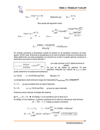 TEMA 3: TRABAJO Y CALOR
TERMODINÁMICA.
27
Ae
We
Ae
Patm
Psis
+
=
*
Sabiendo que
gc
g
me
We
*
=
Nos queda del siguiente modo:
Ae
gc
g
me
Ae
Patm
Psis
*
* +
= = 2
2
2
2
2
60
*
*
17
,
32
9
,
30
*
125
lg
60
*
14
pul
s
lbf
pie
lbm
s
pie
lmb
pu
pul
lbfi
Psis
+
=
psia
pu
lbf
lbf
P 001
,
16
lg
60
065
,
120
840
2
2 =
+
=
En embolo comienza a levantarse cuando la presión en el equilibrio mecánico se hace
igual a 16,001 psia. Entonces la temperatura a la cual el embolo comienza a levantarse se
debe determinar con esta propiedad y el volumen en el edo 2 cuando apenas comienza a
levantarse que será el mismo del edo 1.
con este volumen y la P2 determinamos el
estado
Ya que en las tablas no aparece 16 psia
debemos interpolar los valores de vg y vf para
poder determinar el estado termodinámico.
Vg= 25,05 vf = 0,0167444 pie3
/lbm Mezcla L+V
La temperatura será entonces (luego de interpolarla) Tsat @ 16 psia =T2 = 216,019 ºF
T3 = T2 ya que el estado tres es Vapor Saturado.
P2 = P3 v3= vg= 25,05 pie3
/lbm ya que es vapor saturado
Podemos ahora calcular el trabajo del sistema.
b) 3
2
2
1 W
W
Wtotal +
= Î El trabajo 1-2 es isométrico por lo tanto es 0.
El trabajo 2-3 es isobárico, a presión constante por lo tanto se calcula por esta formula:
( )
2
3
3
2 V
V
P
W −
= Trabajo a presión constante.
3
3
3 *m
v
V = =
= lbm
0,185
*
lbm
pie
25,05
3
3
V 4,634 pie3
( ) 2
2
3
2
3
2
1
lg
144
*
65
,
0
634
,
4
lg
16
pie
pu
pie
pu
lbf
W −
= pie
lbf *
136
,
9179
=
lbm
pie
lbm
pie
v
v
3
3
2
1 514
,
3
185
,
0
65
,
0
=
=
=
 