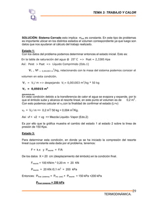TEMA 3: TRABAJO Y CALOR
TERMODINÁMICA.
29
SOLUCIÓN: Sistema Cerrado esto implica msist es constante. En este tipo de problemas
es importante ubicar en los distintos estados el volumen correspondiente ya que luego son
datos que nos ayudaran al cálculo del trabajo realizado.
Estado 1:
Con los datos del problema podemos determinar entonces el estado inicial. Esto es:
Estado 2:
En esta condición debido a la transferencia de calor el agua se evapora y expande, por lo
que el émbolo sube y alcanza el resorte lineal, en este punto el volumen es de 0,2 m3
.
Con esto podemos calcular el ν2 con la finalidad de confirmar el estado (L+v)
ν2 = V2 / m => 0,2 m3
/ 50 kg = 0,004 m3
/Kg.
Así νf < ν2 < νg => Mezcla Liquido- Vapor (Edo.2)
Es por ello que la gráfica muestra el cambio del estado 1 al estado 2 sobre la linea de
presión de 150 Kpa.
Estado 3:
Para determinar esta condición, en donde ya se ha iniciado la compresión del resorte
lineal cuya constante esta dada por el problema, tenemos:
F = k.x y Presorte = F/A
De los datos X = 20 cm (desplazamiento del émbolo) en la condición final.
Fresorte = 100 KN/m * 0,20 m = 20 KN
Presorte = 20 KN /0,1 m2
= 200 kPa
Entonces: Pfinal (sistema) = Pinic (sist) + Presorte = 150 kPa +200 kPa
Pfinal (sistema) = 350 kPa
En la tabla de saturación del agua @ 25o
C => Psat = 2,3385 Kpa
Así: Psist > Psat => Líquido Comprimido (Edo.1)
ν1 = νf = 0,001003 m
3
/kg, relacionando con la masa del sistema podemos conocer el
volumen en esta condición.
ν1 = V1/ m => despejando V1= 0,001003 m3
/kg * 50 kg
V1 = 0,05015 m3
 