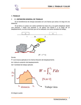TEMA 3: TRABAJO Y CALOR
TERMODINÁMICA.
3
1. TRABAJO
1 1.1. DEFINICIÓN GENERAL DE TRABAJO
Es la transferencia de energía asociada con una fuerza que actúa a lo largo de una
distancia.
Si se tiene un cuerpo con cierta cantidad de masa (m) y se quiere desplazar desde
una posición 1 hasta una posición 2, se aplica una fuerza F a lo largo de un
desplazamiento, se dice entonces que se ha realizado una cierta cantidad de trabajo.
1 dx 2
dx
F
dW *
=
Donde:
F= es la fuerza aplicada en la misma dirección del desplazamiento.
dx= indica la variación del desplazamiento
dw= Cantidad de trabajo aplicado
Al integrar queda:
.
uff,
Fu
er
distancia
X1 X2
2
1
X
X
W Fdx
= ∫
Trabajo=área
[N.m=J]
m m
 