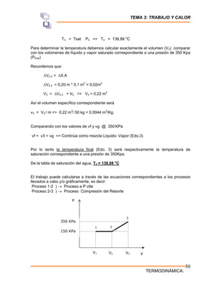 TEMA 3: TRABAJO Y CALOR
TERMODINÁMICA.
30
T3 = Tsat P3 => T3 = 138,88 o
C
Para determinar la temperatura debemos calcular exactamente el volumen (V3) comparar
con los volúmenes de líquido y vapor saturado correspondiente a una presión de 350 Kpa
(Pfinal)
Recordemos que:
∆V2-3 = ∆X.A
∆V2-3 = 0,20 m * 0,1 m2
= 0,02m3
V3 = ∆V2-3 + V2 => V3 = 0,22 m3
Así el volumen específico correspondiente será
ν3 = V3 / m => 0,22 m3
/ 50 kg = 0,0044 m3
/Kg.
Comparando con los valores de νf y νg @ 350 KPa
νf < ν3 < νg => Continúa como mezcla Liquido- Vapor (Edo.3)
Por lo tanto la temperatura final (Edo. 3) será respectivamente la temperatura de
saturación correspondiente a una presión de 350Kpa.
De la tabla de saturación del agua, T3 = 138,88 o
C
El trabajo puede calcularse a través de las ecuaciones correspondientes a los procesos
llevados a cabo y/o gráficamente, es decir:
Proceso 1-2 ) → Proceso a P ctte
Proceso 2-3 ) → Proceso Compresión del Resorte
P
V
V3
V2
V1
150 KPa
350 KPa
1 2
3
 