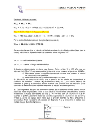 TEMA 3: TRABAJO Y CALOR
TERMODINÁMICA.
31
Partiendo de las ecuaciones:
WTotal = W1-2 + W2-3
W1-2 = P.(V2 – V1) = 150 kpa . (0,2 – 0,05015) m3
= 22,50 KJ
W2-3 = P.(V3 – V2) + ½ K RESORTE . (X3 – X2)
W2-3 = 150 Kpa . (0,22 – 0,20) m3
+ ½ . 100 KN . [ (0,20)2
– (0)2
] m = 5KJ
Por lo tanto el trabajo realizado durante el proceso es de:
WTotal = 22,50 KJ + 5KJ = 27,50 KJ.
Se recomienda practicar el cálculo del trabajo empleando el método gráfico (área bajo la
curva), así como la representación del problema en un diagrama P-ν.
1.4.1.1.1.1.6 Problemas Propuestos
1.4.1.1.1.1.7 Tema: Trabajo Termodinámico
1) Conjunto cilindro-pistón contiene gas Butano, C4H10, a 300 °C y 100 kPa, con un
volumen de 0.02 m3
. El gas se comprime lentamente en un proceso isotérmico a 300 kPa.
a) Demuestre que es razonable suponer que durante este proceso el butano
se comprime como gas ideal.
b) Determine el trabajo que el butano realiza durante.
2) Un globo se compota de modo que la presión en su interior es proporcional al
cuadrado del diámetro. Contiene 2 kg de amoníaco (NH3) a 0 C, con calidad de 60%. Se
calientan el globo y el amoniaco, hasta alcanzar una presión final de 600 kPa. Si se
considera el amoniaco como sistema determine el trabajo durante el proceso,.
3) Dos kilogramos de agua se encuentran dentro de un conjunto cilindro-pistón, con un
pistón de masa despreciable, sobre el cual actúa un resorte lineal y la atmósfera exterior.
Inicialmente la fuerza del resorte es cero y P1=100 kPa con un volumen de 0.2 m3
.
Cuando el pistón justamente roza los soportes superiores el volumen es de 0.8 m3
y
T=600 C. Ahora se agrega calor hasta que la presión alcanza 1.2 Mpa. Encuentre la
temperatura final, represente el proceso en diagrama P-V y encuentre el trabajo que
realiza el agua durante el proceso.
Agu
a
Resorte
 