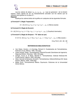 TEMA 3: TRABAJO Y CALOR
TERMODINÁMICA.
33
Lea los valores de altura ( yo, y1, y2, y3,... yn ) que se generaron de la división
anterior. Estos valores de “y” no necesariamente coinciden con los valores que se
utilizaron para graficar en el paso # 1.
Paso # 4
Sustituya los valores leídos de la gráfica en cualquiera de las siguientes fórmulas:
a) Formula # 1 ( Regla Trapezoidal )
A = ΔX [ 0.5 ( y0 + yn ) + y1 + y2 + y3 + ... yn-1 ] ( Menos exacta)
b) Formula # 2 ( Regla de Durand )
A = ΔX [ 0.4 ( y0 + yn ) + 1.1(y1 + yn-1 ) + y2 + y3 + ... yn-2 ] ( Exactitud intermedia )
c) Formula # 3 ( Regla de Simpson - “N” debe ser par)
A =(1/ 3) ΔX [ ( y0 + yn ) + 4( y1 + y3 +...yn-1 ) + 2 (y2 + y4 + ... yn-2 ] ( Más exacta )
© by F.B.C ( 20 - 06 - 99
)
REFERENCIAS BIBLIOGRAFICAS
• Van Wylen, Gordon J. & Sonntag, Richard E. Fundamentos de Termodinámica.
Editorial Limusa. México. 1990. 735 págs.
• López Arango, Diego. Termodinámica. Editorial Escuela Colombiana de Ingeniería.
Segunda Edición. Colombia. 1999. 425 págs.
• Çengel, Yunus A. & Boles, Michael A. Termodinámica. Editorial McGraw-Hill.
Cuarta Edición. México. 2003. 829 págs.
• Wark, Kenneth & Richards, Donald E. Termodinámica. Editorial McGraw-Hill. Sexta
Edición. México. 2004. 1048 págs.
• Müller Erich. Termodinámica Básica. Equinoccio. Ediciones de la Universidad
Simón Bolívar.
 