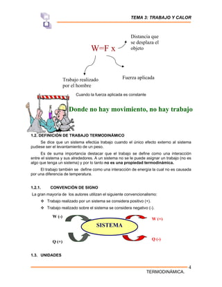TEMA 3: TRABAJO Y CALOR
TERMODINÁMICA.
4
Cuando la fuerza aplicada es constante
1.2. DEFINICIÓN DE TRABAJO TERMODINÁMICO
Se dice que un sistema efectúa trabajo cuando el único efecto externo al sistema
pudiese ser el levantamiento de un peso.
Es de suma importancia destacar que el trabajo se define como una interacción
entre el sistema y sus alrededores. A un sistema no se le puede asignar un trabajo (no es
algo que tenga un sistema) y por lo tanto no es una propiedad termodinámica.
El trabajo también se define como una interacción de energía la cual no es causada
por una diferencia de temperatura.
1.2.1. CONVENCIÓN DE SIGNO
La gran mayoría de los autores utilizan el siguiente convencionalismo:
™ Trabajo realizado por un sistema se considera positivo (+).
™ Trabajo realizado sobre el sistema se considera negativo (-).
1.3. UNIDADES
W=F x
Trabajo realizado
por el hombre
Fuerza aplicada
Distancia que
se desplaza el
objeto
Donde no hay movimiento, no hay trabajo
SISTEMA
Q (+)
W (+)
Q (-)
W (-)
 