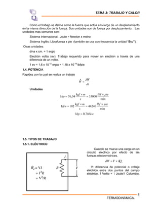 TEMA 3: TRABAJO Y CALOR
TERMODINÁMICA.
5
Como el trabajo se define como la fuerza que actúa a lo largo de un desplazamiento
en la misma dirección de la fuerza. Sus unidades son de fuerza por desplazamiento. Las
unidades mas comunes son:
Sistema internacional: Joule = Newton x metro
Sistema Inglés: Librafuerza x pie (también se usa con frecuencia la unidad “Btu”)
Otras unidades:
dina x cm. = 1 ergio
Electrón voltio (ev): Trabajo requerido para mover un electrón a través de una
diferencia de un voltio.
1 ev = 1,6 x 10-12
ergio = 1,18 x 10-19
lbfpie
1.4. POTENCIA
Rapidez con la cual se realiza un trabajo
dt
W
W
δ
=
•
Unidades
min
33000
04
,
76
1
pie
lbf
s
m
kgf
hp
×
=
×
=
min
44240
102
1
pie
lbf
s
m
kgf
Kw
×
=
×
=
kw
hp 746
,
0
1 =
1.5. TIPOS DE TRABAJO
1.5.1. ELÉCTRICO
Cuando se mueve una carga en un
circuito eléctrico por efecto de las
fuerzas electromotrices.
c
Q
V
W δ
δ ×
=
V: diferencia de potencial o voltaje
eléctrico entre dos puntos del campo
eléctrico. 1 Voltio = 1 Joule/1 Columbio.
 