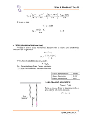 TEMA 3: TRABAJO Y CALOR
TERMODINÁMICA.
9
W= C =
⎥
⎥
⎦
⎤
⎢
⎢
⎣
⎡
−
−
=
⎥
⎥
⎦
⎤
⎢
⎢
⎣
⎡
+
−
−
+
−
−
−
+
−
+
−
n
1
V
V
C
1
n
V
1
n
V
n
1
1
n
1
2
1
n
1
1
n
2
n
1
V
.
P
V
P 1
1
2
.
2
−
−
Si el gas es ideal
mRT
V
P =
×
( )
n
1
T
T
mR
W 1
2
−
−
= 1
n ≠
e. PROCESO ADIABÁTICO ( gas ideal)
Proceso en cual no existe transferencia de calor entre el sistema y los alrededores.
En el caso de un gas ideal:
C
V
P K
=
×
K
V
P
V
P
W
−
×
−
×
=
1
1
1
2
2
2
1
K= Coeficiente adiabático de compresión.
K = Cp|Cv
Cp = Capacidad calorífica a Presión constante.
Cv= Capacidad calorífica a volumen constante.
1.5.2.2. TRABAJO DE RESORTE
Wresorte = dx
F×
Para un resorte lineal el desplazamiento es
proporcional a la fuerza aplicada.
x
k
F rest ×
=
Gases monoatómicos K=1,67
Gases diatómicos K=1,4
Gases poliatómicos K=1,3
 