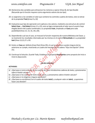 www.ceminfosv.com                     Programación I                     UGB, San Miguel

28. Declaramos dos variables para almacenar los números a operar (línea 8), de tipo Double
    (Recuerde que la función requiere como argumento valores de ese tipo).

29. Le asignamos a las variables el valor que contiene los controles cuadros de textos, este se extrae
    de la propiedad Text (Linea 9 y 10)

30. Evaluamos que tipo de operación se le aplicara a los valores, mediante una estructura de control
    Select Case ... End Select (Linea 11 a 22), esto se logra comparando el valor que el usuario haya
    elegido dentro del cuadro combinado y su propiedad text, empleado un Case para cada
    posibilidad (línea 12, 13, 16, 18 y 20).

31. Dependiendo cual sea el caso, se invocará la función respectiva de nuestra Biblioteca de Clases. y
    se mostrarán los resultados retornados por las mismas en el control lblresultado en su propiedad
    text (línea 13,15,17 y 19)




                                       r l
                                     do gue
32. Existe un Case por defecto (Case Else) (línea 20), el cual se ejecutara cuando ninguno de los
    anteriores se cumple, mostrando un cuadro de mensaje con la cadena “Elija Una Opción” (línea
    21).                          lva i
                                Sa n M
33. Construya la Solución, Guarde Todo, Establezca el proyecto formularios como proyecto de inicio e
    Inicie la depuración.
                              El , Sa


                                           FIN DEL EJERCICIO.
ACTIVIDAD:
                     GB




a) ¿Qué pasa si como entrada en los cuadros de texto introducimos cadenas de texto, y presionamos
   sobre el botón calcular?
                U




b) ¿Qué pasa si los cuadros de texto están vacíos, y presionamos sobre el botón calcular?
c) ¿Qué pasa si no elegimos ninguna operación?
d) ¿Qué pasa su escribimos 0 en el cuadro de texto txtn2, y cualquier valor en txtn1, y queremos
   hacer una división?




   Diseñado y Escrito por: Lic. Marvin Romero                         marfonline@gmail.com
 