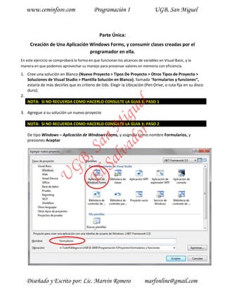 www.ceminfosv.com                         Programación I                       UGB, San Miguel


                                                Parte Única:
     Creación de Una Aplicación Windows Forms, y consumir clases creadas por el
                                programador en ella.
En este ejercicio se comprobará la forma en que funcionan los alcances de variables en Visual Basic, y la
manera en que podemos aprovechar su manejo para preservar valores en memoria con eficiencia.

1. Cree una solución en Blanco (Nuevo Proyecto > Tipos De Proyecto > Otros Tipos de Proyecto >
   Soluciones de Visual Studio > Plantilla Solución en Blanco), llamada “formularios y funciones”,
   estaría de más decirles que es criterio de Uds. Elegir la Ubicación (Pen Drive, o ruta fija en su disco
   duro).
2.
   NOTA: SI NO RECUERDA COMO HACERLO CONSULTE LA GUIA 3; PASO 1




                                         r l
                                       do gue
3. Agregue a su solución un nuevo proyecto
                                    lva i
    NOTA: SI NO RECUERDA COMO HACERLO CONSULTE LA GUIA 3; PASO 2
                                  Sa n M
    De tipo Windows – Aplicación de Windows Forms, y asígnele como nombre Formularios, y
    presiones Aceptar
                                El , Sa
                       GB
                 U




   Diseñado y Escrito por: Lic. Marvin Romero                               marfonline@gmail.com
 