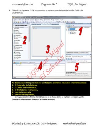 www.ceminfosv.com                      Programación I                     UGB, San Miguel

4. Obtendrá lo siguiente, El IDE ha preparado su entorno para el diseño de Interfaz Gráfica de
   Usuario (IGU).




                                       r l
                                     do gue
                                  lva i
                                Sa n M
                              El , Sa
                     GB
               U




   Así debe quedar el IDE para el diseño con todos los elementos necesarios totalmente visibles:
   1. El Explorador de Soluciones,
   2. El Cuadro de Herramientas,
   3. El Diseñador de Formularios,
   4. Lista de Errores, y la
   5. Ventana de Propiedades,
       Se ruega prestar muchísima atención ya que en la clase práctica se explicara cómo conseguirlo
   (aunque ya deberías saber si llevan la lectura del material).




   Diseñado y Escrito por: Lic. Marvin Romero                          marfonline@gmail.com
 