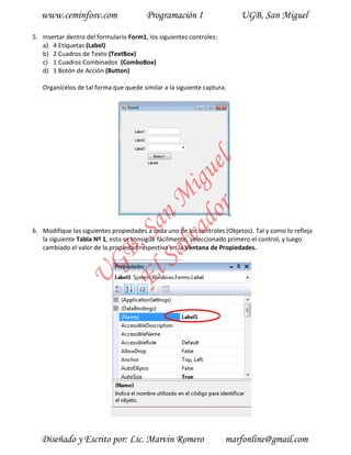 www.ceminfosv.com                    Programación I                    UGB, San Miguel

5. Insertar dentro del formulario Form1, los siguientes controles:
   a) 4 Etiquetas (Label)
   b) 2 Cuadros de Texto (TextBox)
   c) 1 Cuadros Combinados (ComboBox)
   d) 1 Botón de Acción (Button)

   Organícelos de tal forma que quede similar a la siguiente captura.




                                      r l
                                    do gue
                                 lva i
                               Sa n M
                             El , Sa

6. Modifique las siguientes propiedades a cada uno de los controles (Objetos). Tal y como lo refleja
   la siguiente Tabla Nº 1, esto se consigue fácilmente, seleccionado primero el control, y luego
   cambiado el valor de la propiedad respectiva en la Ventana de Propiedades.
                     GB
               U




   Diseñado y Escrito por: Lic. Marvin Romero                        marfonline@gmail.com
 