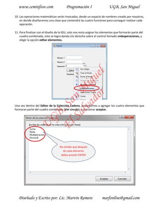 www.ceminfosv.com                     Programación I                    UGB, San Miguel

10. Las operaciones matemáticas serán invocadas, desde un espacio de nombres creado por nosotros,
    en donde diseñaremos una clase que contendrá las cuatro funciones para conseguir realizar cada
    operación.

11. Para finalizar con el diseño de la IGU, solo nos resta asignar los elementos que formarán parte del
    cuadro combinado, esto se logra dando clic derecho sobre el control llamado cmboperaciones, y
    elegir la opción editar elementos.




                                       r l
                                     do gue
                                  lva i
                                Sa n M
                              El , Sa


Una vez dentro del Editor de la Colección Cadena, procedemos a agregar los cuatro elementos que
formaran parte del cuadro combinado (Ver circulo), y presionar aceptar.
                     GB
                U




                                    No olvides que después
                                      de cada elemento
                                     debes presión ENTER




   Diseñado y Escrito por: Lic. Marvin Romero                         marfonline@gmail.com
 