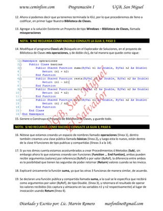 www.ceminfosv.com                     Programación I                    UGB, San Miguel

12. Ahora si podemos decir que ya tenemos terminada la IGU, por lo que procederemos de lleno a
    codificar, en primer lugar Nuestra Biblioteca de Clases.

13. Agregar a la solución Existente un Proyecto de tipo Windows – Biblioteca de Clases, llamada
    misoperaciones

   NOTA: SI NO RECUERDA COMO HACERLO CONSULTE LA GUIA 3; PASO 3

14. Modifique el programa Class1.vb (Búsquelo en el Explorador de Soluciones, en el proyecto de
    Biblioteca de Clases mis operaciones, y de doble clic), de tal manera que quede como sigue:




                                       r l
                                     do gue
                                  lva i
                                Sa n M
                              El , Sa
                     GB




15. Genere o Construya el Proyecto de Biblioteca de Clases, y guarde todo.

NOTA: SI NO RECUERDA COMO HACERLO CONSULTE LA GUIA 3; PASO 6
                U




16. Nótese que estamos creando un espacio de nombres llamado operaciones (línea 1), dentro
    también creamos una clase pública llamada básicas (línea 2), y luego esta lo nuevo, están dentro
    de la clase 4 funciones de tipo publicas y compartidas (líneas 3 a la 14).

17. Si ya nos dimos cuenta estamos acostumbrados a crear Procedimientos ó Metodos (Sub), sin
    embargo ahora lo que estamos creando son Funciones (Function … End Funtion), ambas pueden
    recibir argumentos (valores) por referencia (ByRef) o por valor (ByRef), la diferencia entre ambos
    es la posibilidad que tienen las segundas de poder retornar (Return) valores cuando se les invoca.

18. Explicaré únicamente la función suma, ya que las otras 3 funcionas de manera similar, de acuerdo.

19. Se declaran una función pública y compartida llamada suma, a la cual se le especifica que recibirá
    como argumentos por valor (ByRef), de tipo Double. (línea 3), y retornara el resultado de operar
    los valores recibidos (los captura y almacena en las variables n1 y n2 respectivamente) al lugar de
    invocación usando Return (línea 4).



   Diseñado y Escrito por: Lic. Marvin Romero                         marfonline@gmail.com
 
