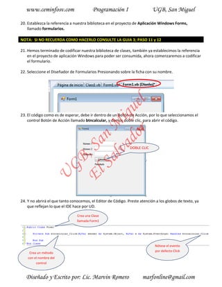 www.ceminfosv.com                     Programación I                    UGB, San Miguel

20. Establezca la referencia a nuestra biblioteca en el proyecto de Aplicación Windows Forms,
    llamado formularios.

NOTA: SI NO RECUERDA COMO HACERLO CONSULTE LA GUIA 3; PASO 11 y 12

21. Hemos terminado de codificar nuestra biblioteca de clases, también ya establecimos la referencia
    en el proyecto de aplicación Windows para poder ser consumida, ahora comenzaremos a codificar
    el formulario.

22. Seleccione el Diseñador de Formularios Presionando sobre la ficha con su nombre.




                                       r l
                                     do gue
23. El código como es de esperar, debe ir dentro de un Botón de Acción, por lo que seleccionamos el
                                  lva i
    control Botón de Acción llamado btncalcular, y damos doble clic, para abrir el código.
                                Sa n M
                              El , Sa


                                                              DOBLE CLIC
                        GB
                 U




24. Y no abrirá el que tanto conocemos, el Editor de Código. Preste atención a los globos de texto, ya
    que reflejan lo que el IDE hace por UD.

                                Crea una Clase
                                llamada Form1




                                                                            Nótese el evento
                                                                            por defecto Click
     Crea un método
    con el nombre del
         control



   Diseñado y Escrito por: Lic. Marvin Romero                        marfonline@gmail.com
 