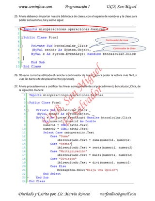 www.ceminfosv.com                     Programación I                     UGB, San Miguel

25. Ahora debemos importar nuestra biblioteca de clases, con el espacio de nombres y la clase para
    poder consumirlas, tal y como sigue:




                                                                            Continuador de Línea


                                                                                  Continuador de Línea




                                       r l
                                     do gue
26. Observe como he utilizado el carácter continuador de línea (_) para poder la lectura más fácil, si
    usar las barras de desplazamiento (opcional).
                                  lva i
                                Sa n M
27. Ahora procederemos a codificar las líneas correspondientes al procedimiento btncalcular_Click, de
    la siguiente manera:
                              El , Sa
                     GB
                U




   Diseñado y Escrito por: Lic. Marvin Romero                         marfonline@gmail.com
 