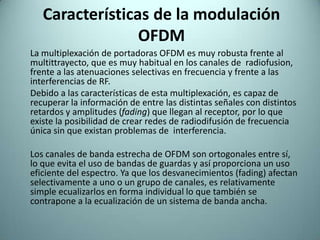 Características de la modulación OFDM	La multiplexación de portadoras OFDM es muy robusta frente al multittrayecto, que es muy habitual en los canales de  radiofusion, frente a las atenuaciones selectivas en frecuencia y frente a las interferencias de RF.	Debido a las características de esta multiplexación, es capaz de recuperar la información de entre las distintas señales con distintos retardos y amplitudes (fading) que llegan al receptor, por lo que existe la posibilidad de crear redes de radiodifusión de frecuencia única sin que existan problemas de  interferencia.	Los canales de banda estrecha de OFDM son ortogonales entre sí, lo que evita el uso de bandas de guardas y así proporciona un uso eficiente del espectro. Ya que los desvanecimientos (fading) afectan selectivamente a uno o un grupo de canales, es relativamente simple ecualizarlos en forma individual lo que también se contrapone a la ecualización de un sistema de banda ancha.