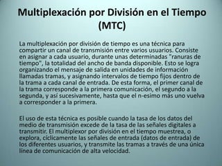 Multiplexación por División en el Tiempo (MTC)	La multiplexación por división de tiempo es una técnica para compartir un canal de transmisión entre varios usuarios. Consiste en asignar a cada usuario, durante unas determinadas "ranuras de tiempo", la totalidad del ancho de banda disponible. Esto se logra organizando el mensaje de salida en unidades de información llamadas tramas, y asignando intervalos de tiempo fijos dentro de la trama a cada canal de entrada. De esta forma, el primer canal de la trama corresponde a la primera comunicación, el segundo a la segunda, y así sucesivamente, hasta que el n-esimo más uno vuelva a corresponder a la primera.	El uso de esta técnica es posible cuando la tasa de los datos del medio de transmisión excede de la tasa de las señales digitales a transmitir. El multiplexor por división en el tiempo muestrea, o explora, cíclicamente las señales de entrada (datos de entrada) de los diferentes usuarios, y transmite las tramas a través de una única línea de comunicación de alta velocidad. 