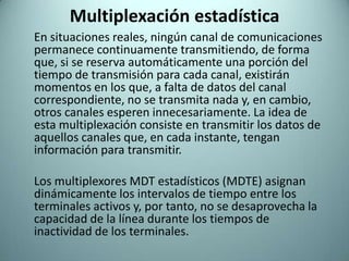 Multiplexación estadística	En situaciones reales, ningún canal de comunicaciones permanece continuamente transmitiendo, de forma que, si se reserva automáticamente una porción del tiempo de transmisión para cada canal, existirán momentos en los que, a falta de datos del canal correspondiente, no se transmita nada y, en cambio, otros canales esperen innecesariamente. La idea de esta multiplexación consiste en transmitir los datos de aquellos canales que, en cada instante, tengan información para transmitir.Los multiplexores MDT estadísticos (MDTE) asignan dinámicamente los intervalos de tiempo entre los terminales activos y, por tanto, no se desaprovecha la capacidad de la línea durante los tiempos de inactividad de los terminales.