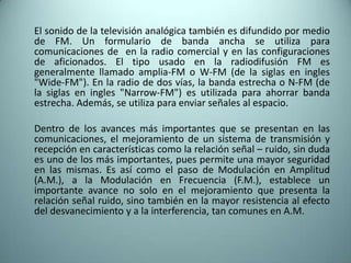 	El sonido de la televisión analógica también es difundido por medio de FM. Un formulario de banda ancha se utiliza para comunicaciones de en la radio comercial y en las configuraciones de aficionados. El tipo usado en la radiodifusión FM es generalmente llamado amplia-FM o W-FM (de la siglas en ingles "Wide-FM"). En la radio de dos vías, la banda estrecha o N-FM (de la siglas en ingles "Narrow-FM") es utilizada para ahorrar banda estrecha. Además, se utiliza para enviar señales al espacio.	Dentro de los avances más importantes que se presentan en las comunicaciones, el mejoramiento de un sistema de transmisión y recepción en características como la relación señal – ruido, sin duda es uno de los más importantes, pues permite una mayor seguridad en las mismas. Es así como el paso de Modulación en Amplitud (A.M.), a la Modulación en Frecuencia (F.M.), establece un importante avance no solo en el mejoramiento que presenta la relación señal ruido, sino también en la mayor resistencia al efecto del desvanecimiento y a la interferencia, tan comunes en A.M.