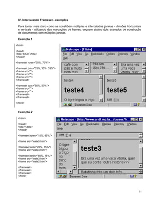 IV. Intercalando Frameset - exemplos

  Para tornar mais claro como se constrõem múltiplas e intercaladas janelas - divisões horizontais
  e verticais - utilizando das marcações de frames, seguem abaixo dois exemplos de construção
  de documentos com múltiplas janelas.

  Exemplo 1

<html>

<head>
<title>Título</title>
</head>

<frameset rows="30%, 70%">

<frameset cols="33%, 33%, 33%">
<frame src="">
<frame src="">
<frame src="">
</frameset>

<frameset cols="50%, 50%">
<frame src="">
<frame src="">
</frameset>
</frameset>

</html>


  Exemplo 2:

  <html>

  <head>
  <title></title>
  </head>

  <frameset rows="15%, 85%">

  <frame src="teste5.htm">

  <frameset cols="25%, 75%">
  <frame src="teste4.htm">

  <frameset rows="85%, 15%">
  <frame src="teste3.htm">
  <frame src="teste2.htm">

  </frameset>
  </frameset>
  </frameset>
  </html>




                                                                                                11
 