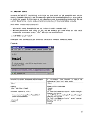 V. Links entre frames

A marcação TARGET, permite que se controle em qual janela um link específico será exibido
quando o usuário clicar sobre ele. Por exemplo, pode-se ter uma janela lateral com uma espécie
de indíce do serviço de informação e outra janela em que a navegação propriamente dita vai
ocorrer. Desta forma, o índice está permanentemente disponível durante toda a consulta.

Para utilizar este recurso você deverá:

1. Atribuir um "name" a cada frame em seu "frame document" (name="valor").
2. No documento onde será criado um link, que vai aparecer em outra janela, ao criar o link,
   acrescentar a marcação target="valor"" à âncora, da seguinte forma:

<a href="URL" target="valor">

Onde este valor é idêntico àquele associado à marcação name no frame document.

Exemplo:




O frame document deverá ser escrito assim:      o documento que contém o índice                 de
                                                navegação (barra.htm), será assim:
<html>                                          <html>

<head>                                          <head><title>Título</title>
<title>Título</title></head>                    </head>
                                                <body>
<frameset rows="80%, 20%">                      <a href="http://www.cr-df.rnp.br/" target="navega">
                                                [link para o cr-df]</a>
  <frame name="navega"" src="teste3.htm">       <a href="http://www.cr-df.rnp.br/" target="navega">
  <frame src="barra.htm">                       [link para o cr-sp]</a>
                                                <a href="http://www.cr-df.rnp.br/" target="navega">
</frameset>                                     [link para o cr-pe]</a>
</html>                                         </body>
                                                </html>




                                                                                                 12
 