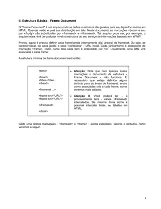 II. Estrutura Básica - Frame Document

O "Frame Document" é um arquivo onde se define a estrutura das janelas para seu hiperdocumento em
HTML. Quantas serão e qual sua distribuição em tela. Neste documento as marcações <body> e seu
par </body> são substituídas por <frameset> e </frameset>. Tal arquivo pode ser, por exemplo, o
arquivo index.html de qualquer nível na estrutura do seu serviço de informações baseado em WWW.

Pronto, agora é preciso definir cada frame/janela internamente à(s) área(s) de frameset. Ou seja, as
características de cada janela e seus "conteúdos" - URL incial. Cada janela/frame é antecedido da
marcação <frame>, como numa lista cada item é antecedido por <li>. Usualmente, uma URL virá
associada a cada frame.

A estrutura mínima do frame document será então:



               <html>                   • Atenção: Note que com apenas essas
                                          marcações o documento da estrutura -
               <head>                     Frame Document - não funciona. É
               <title></title>            necessário que esteja definido algum
               </head>                    atributo para as áreas de frameset, assim
                                          como associadas urls a cada frame, como
               <frameset ...>             veremos mais adiante.

               <frame src="URL">        • Atenção II: Você poderá ter - e
               <frame src="URL">          provavelmente terá - vários <frameset>
                                          intercalados. Da mesma foma como é
               </frameset>                possível intercalar listas, ou tabelas em
                                          HTML.
               </html>



Cada uma destas marcações - <frameset> e <frame> - aceita extensões, valores e atributos, como
veremos a seguir.




                                                                                                   4
 