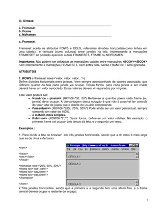 III. Sintaxe

a. Frameset
b. Frame
c. Noframes

a. Frameset

Frameset aceita os atributos ROWS e COLS, referentes divisões horizontais(como linhas em
uma tabela) e verticais (como colunas) entre janelas na tela. Internamente a marcações
FRAMESET só poderão aparecer outras FRAMESET, FRAME ou NOFRAMES.

Importante: Não podem ser utilizadas as marcações válidas entre marcações <BODY></BODY>
nem internamente a marcações FRAMESET, nem antes dela, senão FRAMESET será ignorada.

ATRIBUTOS

1. ROWS (<frameset rows=“valor, valor, valor...”>)
Define divisões horizontais.entre janelas. Vem sempre acompanhado de valores associado, que
definem quanto da tela cada janela vai ocupar. Dessa forma, para cada janela a ser criada
deverá haver um valor associado. Estes valores devem vir separados por vírgulas.

Este valor poderá ser:
       • Numérico - pixels=> (ROWS="30, 50") Refere-se a quantos pixels cada frame (ou
          janela) deve ocupar. A desvantagem desta notação é que não é possível ter controle
          do valor total de pixels que o cliente do usuário compreende.
       • Percentual=> (ROWS="25%, 25%, 50%") Pode ainda ser um valor percentual, sempre
          somando um valor de 100%.
       É o método mais simples.
       • Relativo=> (ROWS="2*,*") Desta forma, define-se um valor relativo. No exemplo, o
          primeiro frame vai ocupar dois terços da tela, e o segundo um terço.

Exemplos :

1. Para dividir a tela do browser em três janelas horizontais, sendo que a do meio é mais larga
que as de cima e de baixo:


<html>

<head>
<title></title>
</head>

<frameset rows="20%, 60%, 20%">
<frame src="cell1.html">
<frame src="cell2.html">
<frame src="cell3.html">
</frameset>

</html>
2.Três janelas horizontais, sendo que a primeira e a segunda tem uma altura fixa, e o frame
central deverá ocupar o restante do espaço:

                                                                                              5
 