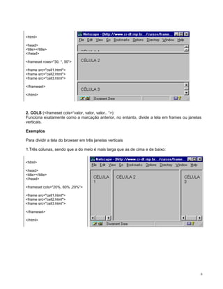 <html>

<head>
<title></title>
</head>

<frameset rows="30, *, 50">

<frame src="cell1.html">
<frame src="cell2.html">
<frame src="cell3.html">

</frameset>

</html>



2. COLS (<frameset cols=“valor, valor, valor.. “>)
Funciona exatamente como a marcação anterior, no entanto, divide a tela em frames ou janelas
verticais.

Exemplos

Para dividir a tela do browser em três janelas verticais

1.Três colunas, sendo que a do meio é mais larga que as de cima e de baixo:


<html>

<head>
<title></title>
</head>

<frameset cols="20%, 60% ,20%">

<frame src="cell1.html">
<frame src="cell2.html">
<frame src="cell3.html">

</frameset>

</html>




                                                                                           6
 