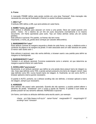 b. Frame

A marcação FRAME define cada janela contida em uma área “frameset”. Esta marcação não
necessita de uma tag de finalização (</frame>) e aceita 6 atributos possíveis:

1. SRC="url"
O atributo SRC define a URL que será exibida em cada frame.

2. NAME="nome_da_janela"
Este atributo é utilizado para associar um nome a uma janela. Deve ser usado quando uma
janela - frame - for o destino de um link em outro documento (normalmente é no mesmo
documento. Um frame apontando para outro. Tipo um índice abrindo várias urls em outras
janelas).
Este atributo é opcional. Por padrão, os frames não tem nome.
Importante, o nome_da_janela deve começar por caracter alfanumérico.

3. MARGINWIDTH="valor"
Esse atributo controla as margens esquerda e direita de cada frame, ou seja, a distância entre o
conteúdo da página e as margens da janela. O valor associado será um valor absoluto em pixels.
O menor valor aceito será 1.

Este atributo é opcional, caso não venha definido, o browser usará o seu padrão para definir as
margens no frame/janela.

4. MARGINHEIGHT="valor"
Também é um atributo opcional. Funciona exatamente como o anterior, só que determina as
margens superior/inferior em cada frame.

5. SCROLLING="yes/no/auto"
Novamente, é um atributo opcional, que define se uma janela deve possuir barra de rolagem ou
não. Caso seja definido como YES, a janela sempre possuirá uma barra de rolagem visível. Caso
seja definido como NO, nunca haverá barra de rolagem. E, finalmente, se vier como AUTO, o
browser aplicará a barra quando necessário.

O padrão é AUTO, portanto, se o atributo scrolling não vier definido, o browser aplicará a barra
de rolagem, sempre que necessário.

6. NORESIZE
Este atributo não possui valor associado. Quando ele não aparece, o usuário poderá alterar o
tamanho da janela, "arrastando" com o cursor a borda da mesma. O padrão é que todas as
janelas possam ter seu tamanho alterado. NORESIZE é opcional

Um frame, com todos os atributos definidos seria escrito assim, por exemplo:

       <frame src=“http://www.cr-df.rnp.br” name=“home” marginwidth=“5” marginheight=“5”
       scrolling=“auto” noresize>




                                                                                               8
 