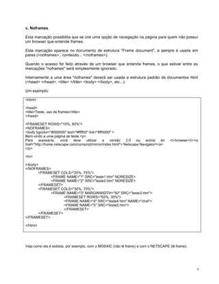 c. Noframes

Esta marcação possibilita que se crie uma opção de navegação na página para quem não possui
um browser que entende frames.

Esta marcação aparece no documento de estrutura "Frame document", e sempre é usada em
pares (<noframes>.. conteúdo... </noframes>).

Quando o acesso for feito através de um browser que entenda frames, o que estiver entre as
marcações "noframes" será simplesmente ignorado.

Internamente a uma área "noframes" deverá ser usada a estrutura padrão de documentos html
(<head> </head>, <title> </title> <body> </body>, etc...).

Um exemplo:

<html>

<head>
<title>Teste, uso de frames</title>
</head>

<FRAMESET ROWS="15%, 85%">
<NOFRAMES>
<body bgcolor="#000000" text="#ffff00" link="#ff0000" >
Bem-vindo a uma página de teste.<p>
Para    acessá-la,    você   deve    utilizar   a   versão  2.0   ou   acima     do   <i>browser</i><a
href="http://home.netscape.com/comprod/mirror/index.html"> Netscape Navigator!</a>
</p>

<hr>

</body>
</NOFRAMES>
       <FRAMESET COLS="25%, 75%">
             <FRAME NAME="1" SRC="teste1.htm" NORESIZE>
             <FRAME NAME="2" SRC="teste2.htm" NORESIZE>
       </FRAMESET>
       <FRAMESET COLS="30%, 70%">
             <FRAME NAME="3" MARGINWIDTH="50" SRC="teste3.htm">
                   <FRAMESET ROWS="65%, 35%">
                   <FRAME NAME="4" SRC="teste4.htm" NAME="chat">
                   <FRAME NAME="5" SRC="teste5.htm">
                   </FRAMESET>
       </FRAMESET>
</FRAMESET>

</html>




Veja como ela é exibida, por exemplo, com o MOSAIC (não lê frame) e com o NETSCAPE (lê frame).




                                                                                                     9
 