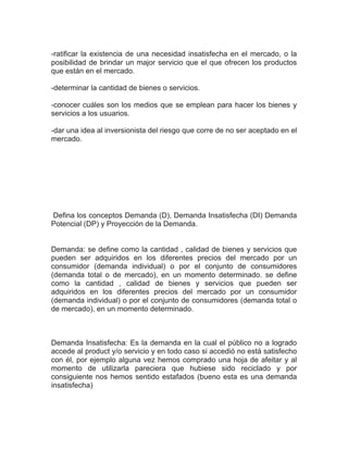 -ratificar la existencia de una necesidad insatisfecha en el mercado, o la
posibilidad de brindar un major servicio que el que ofrecen los productos
que están en el mercado.

-determinar la cantidad de bienes o servicios.

-conocer cuáles son los medios que se emplean para hacer los bienes y
servicios a los usuarios.

-dar una idea al inversionista del riesgo que corre de no ser aceptado en el
mercado.




Defina los conceptos Demanda (D), Demanda Insatisfecha (DI) Demanda
Potencial (DP) y Proyección de la Demanda.


Demanda: se define como la cantidad , calidad de bienes y servicios que
pueden ser adquiridos en los diferentes precios del mercado por un
consumidor (demanda individual) o por el conjunto de consumidores
(demanda total o de mercado), en un momento determinado. se define
como la cantidad , calidad de bienes y servicios que pueden ser
adquiridos en los diferentes precios del mercado por un consumidor
(demanda individual) o por el conjunto de consumidores (demanda total o
de mercado), en un momento determinado.



Demanda Insatisfecha: Es la demanda en la cual el público no a logrado
accede al product y/o servicio y en todo caso si accedió no está satisfecho
con él, por ejemplo alguna vez hemos comprado una hoja de afeitar y al
momento de utilizarla pareciera que hubiese sido reciclado y por
consiguiente nos hemos sentido estafados (bueno esta es una demanda
insatisfecha)
 