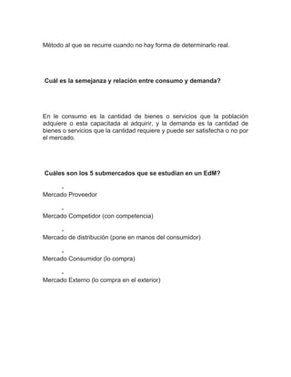 Método al que se recurre cuando no hay forma de determinarlo real.




Cuál es la semejanza y relación entre consumo y demanda?




En le consumo es la cantidad de bienes o servicios que la población
adquiere o esta capacitada al adquirir, y la demanda es la cantidad de
bienes o servicios que la cantidad requiere y puede ser satisfecha o no por
el mercado.




Cuáles son los 5 submercados que se estudian en un EdM?

     -
Mercado Proveedor

     -
Mercado Competidor (con competencia)

     -
Mercado de distribución (pone en manos del consumidor)

     -
Mercado Consumidor (lo compra)

     -
Mercado Externo (lo compra en el exterior)
 